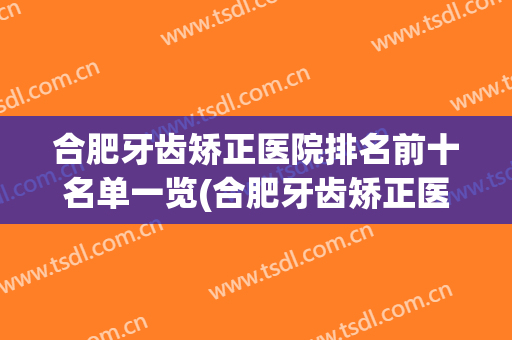 合肥牙齿矫正医院排名前十名单一览(合肥牙齿矫正医院排名前十名单一览图)
