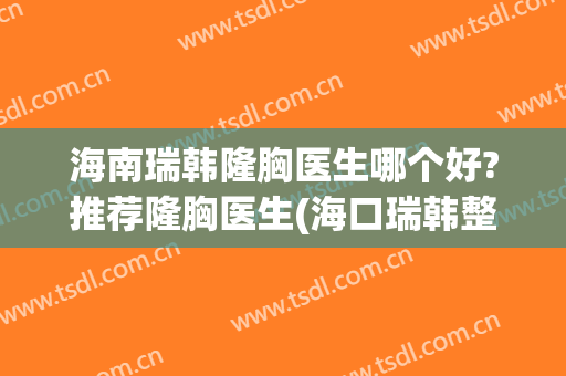 海南瑞韩隆胸医生哪个好?推荐隆胸医生(海口瑞韩整形医院招聘)