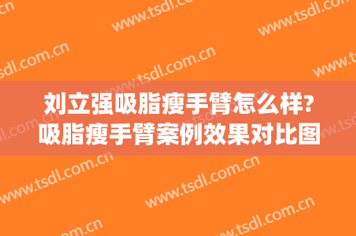 刘立强吸脂瘦手臂怎么样?吸脂瘦手臂案例效果对比图_中国医学科学院整形外科医院