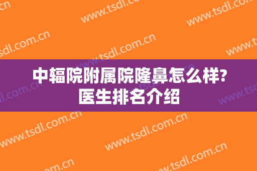 中辐院附属院隆鼻怎么样?医生排名介绍