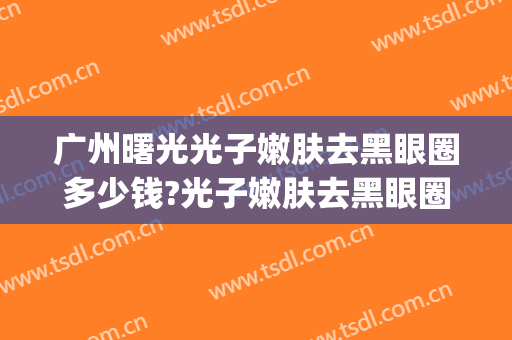 广州曙光光子嫩肤去黑眼圈多少钱?光子嫩肤去黑眼圈医生哪个好(光子嫩肤治疗黑眼圈)