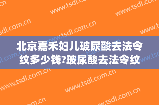 北京嘉禾妇儿玻尿酸去法令纹多少钱?玻尿酸去法令纹医生哪个好(玻尿酸法令纹效果好吗)