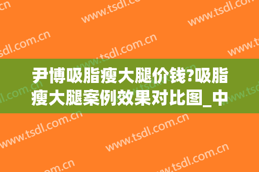 尹博吸脂瘦大腿价钱?吸脂瘦大腿案例效果对比图_中国医学科学院整形外科医院