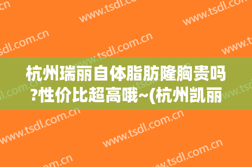 杭州瑞丽自体脂肪隆胸贵吗?性价比超高哦~(杭州凯丽国际隆胸价格)