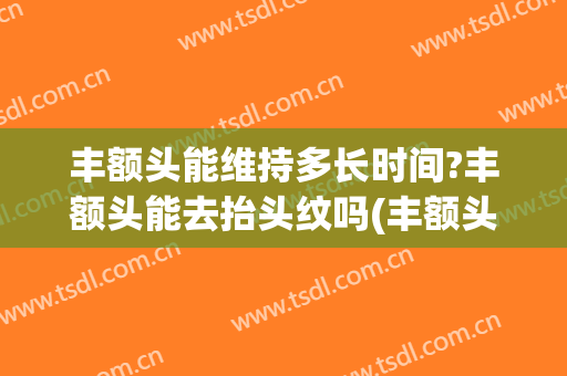 丰额头能维持多长时间?丰额头能去抬头纹吗(丰额头可以去抬头纹吗)