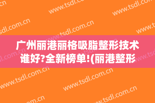 广州丽港丽格吸脂整形技术谁好?全新榜单!(丽港整形医院)