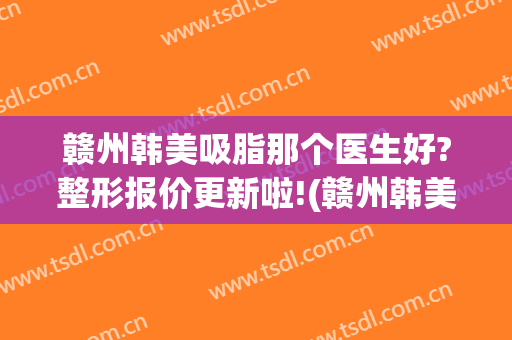 赣州韩美吸脂那个医生好?整形报价更新啦!(赣州韩美医院怎么样)