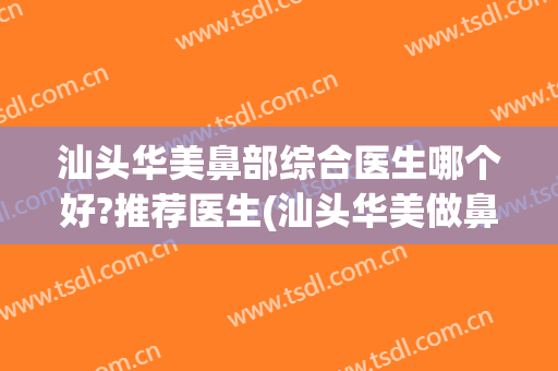 汕头华美鼻部综合医生哪个好?推荐医生(汕头华美做鼻综合怎么样)
