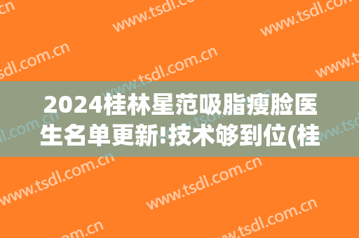 2024桂林星范吸脂瘦脸医生名单更新!技术够到位(桂林星范整形美容医院)