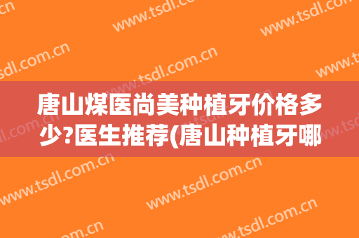 唐山煤医尚美种植牙价格多少?医生推荐(唐山种植牙哪家牙科医院好)