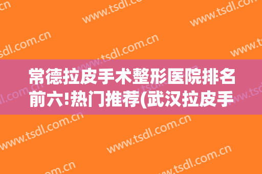 常德拉皮手术整形医院排名前六!热门推荐(武汉拉皮手术哪里整容医院做的好)