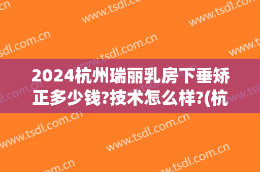 2024杭州瑞丽乳房下垂矫正多少钱?技术怎么样?(杭州瑞丽整形医院)