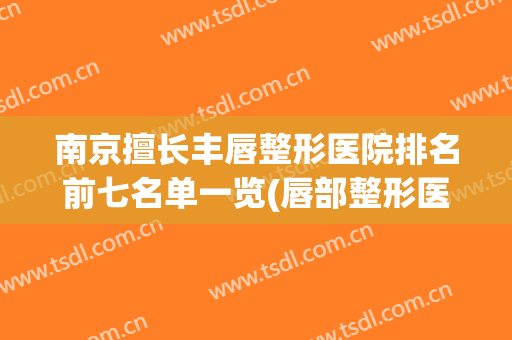 南京擅长丰唇整形医院排名前七名单一览(唇部整形医院排名)