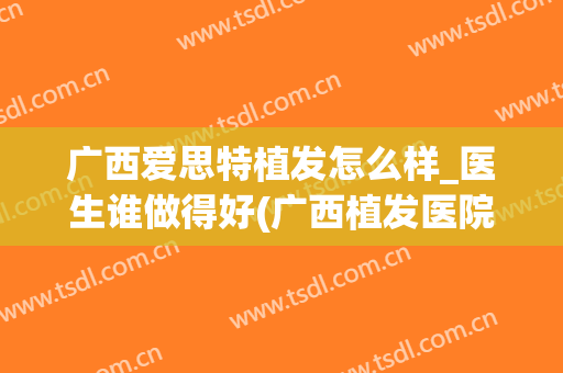 广西爱思特植发怎么样_医生谁做得好(广西植发医院哪家医技术好)