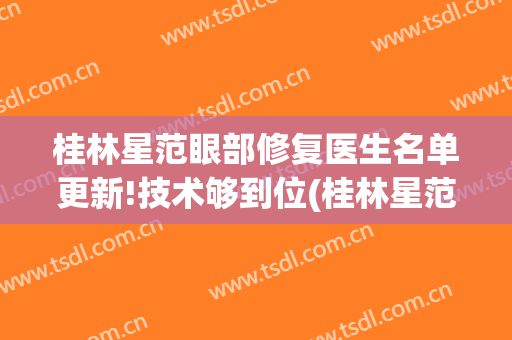 桂林星范眼部修复医生名单更新!技术够到位(桂林星范医疗美容)