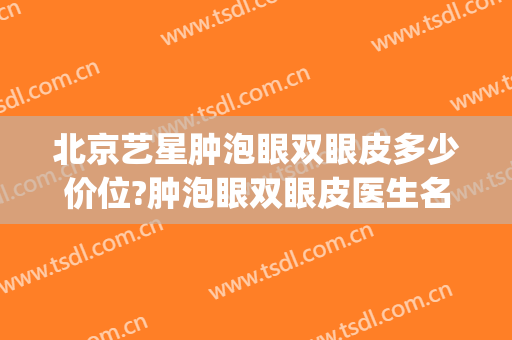 北京艺星肿泡眼双眼皮多少价位?肿泡眼双眼皮医生名单(双眼皮肿眼泡的女明星)