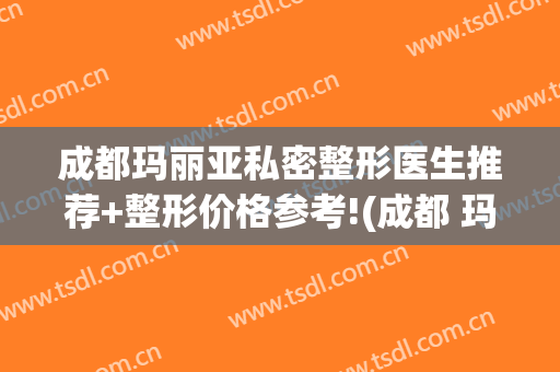 成都玛丽亚私密整形医生推荐+整形价格参考!(成都 玛丽亚医院美容怎么样)