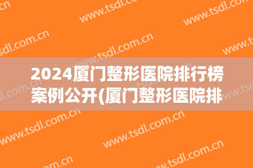 2024厦门整形医院排行榜案例公开(厦门整形医院排名)