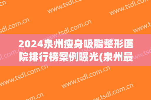 2024泉州瘦身吸脂整形医院排行榜案例曝光(泉州最大的整形医院)