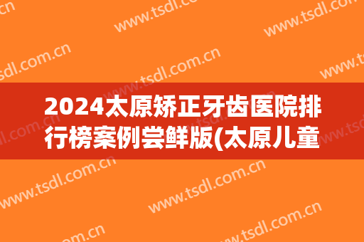 2024太原矫正牙齿医院排行榜案例尝鲜版(太原儿童牙齿矫正)