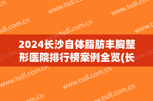 2024长沙自体脂肪丰胸整形医院排行榜案例全览(长沙丰胸整形美容医院)