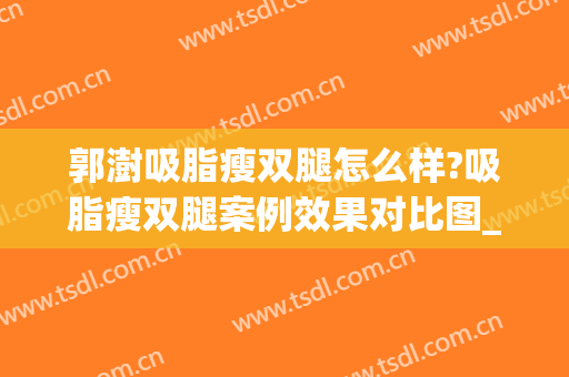 郭澍吸脂瘦双腿怎么样?吸脂瘦双腿案例效果对比图_中国医科大学附属第一医院
