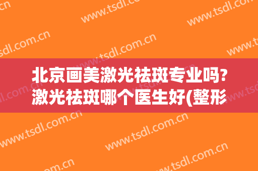 北京画美激光祛斑专业吗?激光祛斑哪个医生好(整形美容医院激光祛斑效果怎么样)