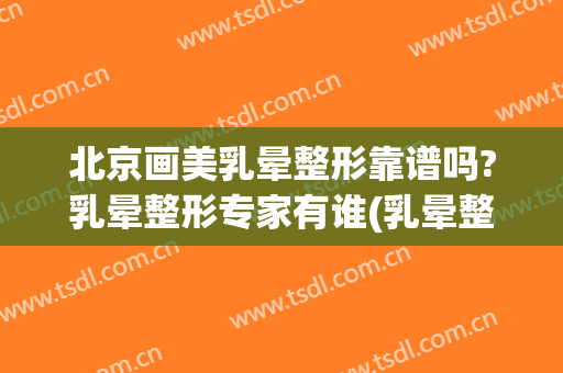 北京画美乳晕整形靠谱吗?乳晕整形专家有谁(乳晕整形美容手术)