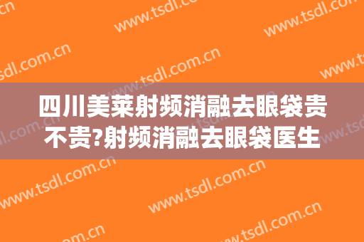 四川美莱射频消融去眼袋贵不贵?射频消融去眼袋医生推荐(射频溶脂祛眼袋)
