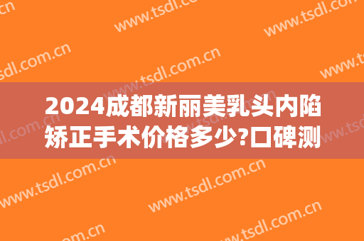 2024成都新丽美乳头内陷矫正手术价格多少?口碑测评!(成都乳头内陷矫正医院)