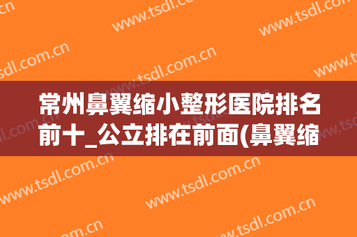 常州鼻翼缩小整形医院排名前十_公立排在前面(鼻翼缩小正规医院)