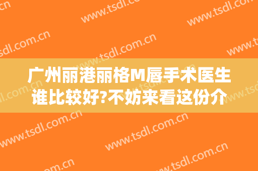 广州丽港丽格M唇手术医生谁比较好?不妨来看这份介绍(广州做m唇比较出名的医生)