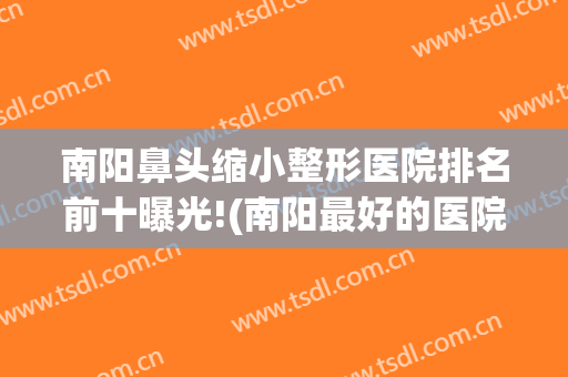 南阳鼻头缩小整形医院排名前十曝光!(南阳最好的医院)