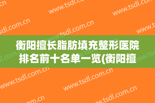 衡阳擅长脂肪填充整形医院排名前十名单一览(衡阳擅长脂肪填充整形医院排名前十名单一览图)