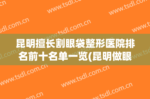 昆明擅长割眼袋整形医院排名前十名单一览(昆明做眼袋公立医院)