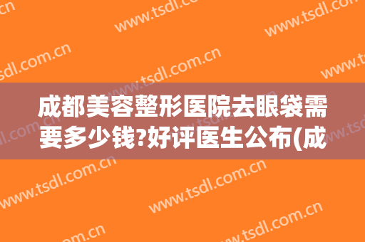 成都美容整形医院去眼袋需要多少钱?好评医生公布(成都割眼袋需要多少钱呢)