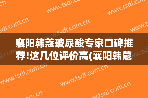 襄阳韩蔻玻尿酸专家口碑推荐!这几位评价高(襄阳韩蔻双眼皮)
