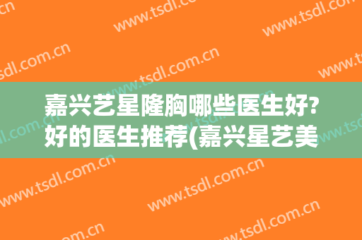 嘉兴艺星隆胸哪些医生好?好的医生推荐(嘉兴星艺美容整形医院地址)