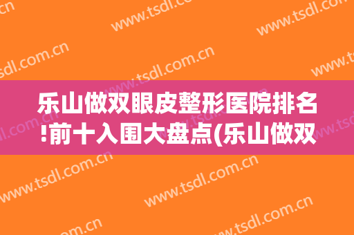 乐山做双眼皮整形医院排名!前十入围大盘点(乐山做双眼皮最好的医院是哪家)