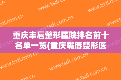 重庆丰唇整形医院排名前十名单一览(重庆嘴唇整形医院)