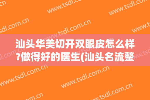 汕头华美切开双眼皮怎么样?做得好的医生(汕头名流整形医院全切双眼皮)