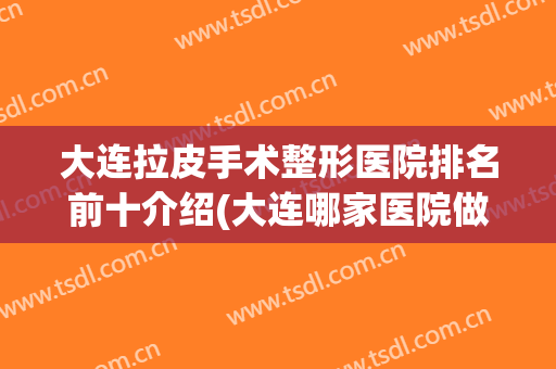 大连拉皮手术整形医院排名前十介绍(大连哪家医院做拉皮手术好的)