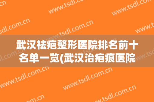 武汉祛疤整形医院排名前十名单一览(武汉治疤痕医院排行榜)