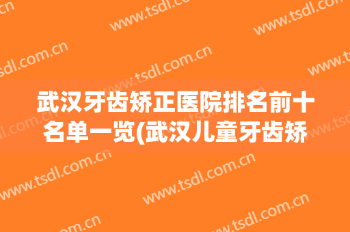武汉牙齿矫正医院排名前十名单一览(武汉儿童牙齿矫正哪个医院好)
