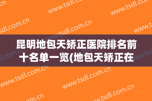 昆明地包天矫正医院排名前十名单一览(地包天矫正在医院好还是诊所)