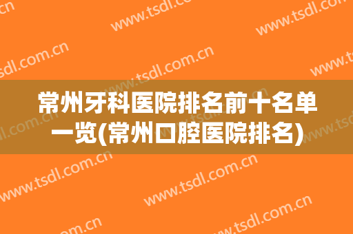 常州牙科医院排名前十名单一览(常州口腔医院排名)