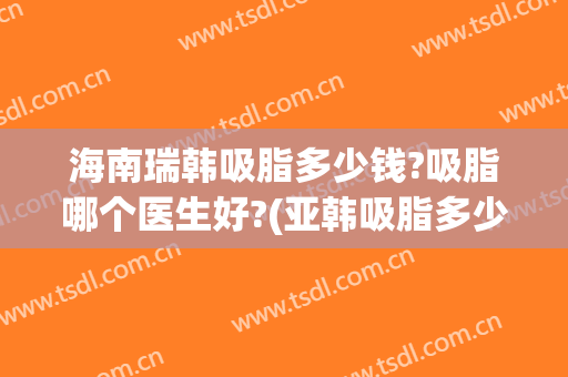海南瑞韩吸脂多少钱?吸脂哪个医生好?(亚韩吸脂多少钱)