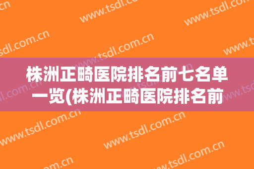 株洲正畸医院排名前七名单一览(株洲正畸医院排名前七名单一览图)