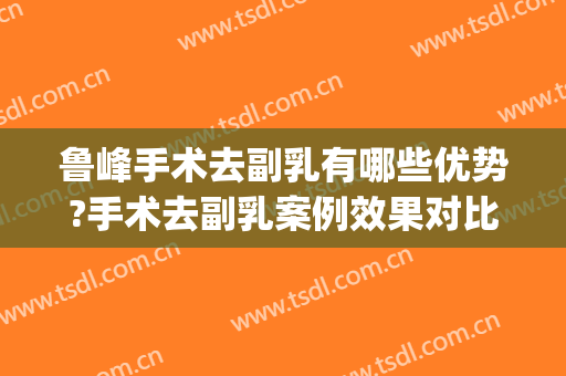 鲁峰手术去副乳有哪些优势?手术去副乳案例效果对比图_南方医科大学南方医院