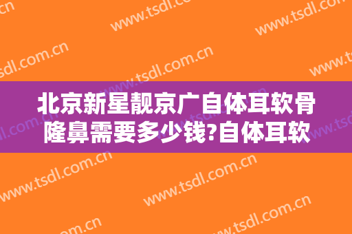 北京新星靓京广自体耳软骨隆鼻需要多少钱?自体耳软骨隆鼻医生推荐